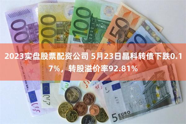 2023实盘股票配资公司 5月23日晶科转债下跌0.17%，转股溢价率92.81%