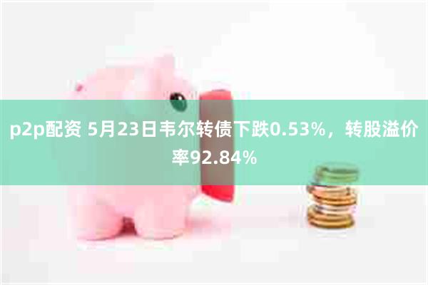 p2p配资 5月23日韦尔转债下跌0.53%，转股溢价率92.84%