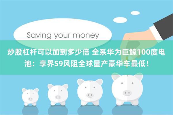 炒股杠杆可以加到多少倍 全系华为巨鲸100度电池：享界S9风阻全球量产豪华车最低！