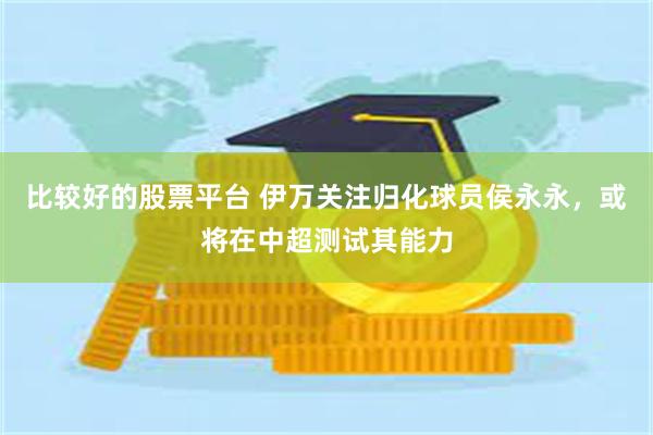 比较好的股票平台 伊万关注归化球员侯永永，或将在中超测试其能力