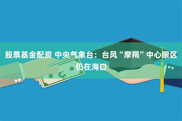 股票基金配资 中央气象台：台风“摩羯”中心眼区仍在海口