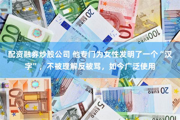 配资融券炒股公司 他专门为女性发明了一个“汉字”，不被理解反被骂，如今广泛使用