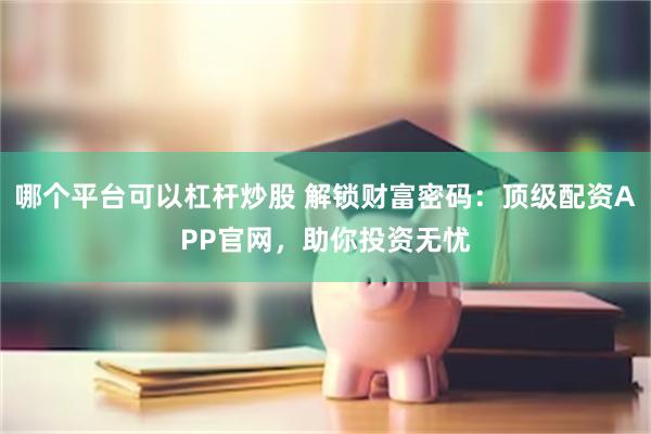 哪个平台可以杠杆炒股 解锁财富密码：顶级配资APP官网，助你投资无忧