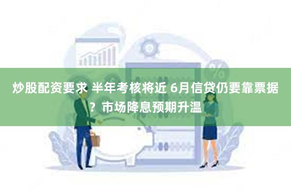炒股配资要求 半年考核将近 6月信贷仍要靠票据？市场降息预期升温
