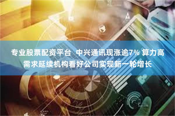 专业股票配资平台  中兴通讯现涨逾7% 算力高需求延续机构看好公司实现新一轮增长