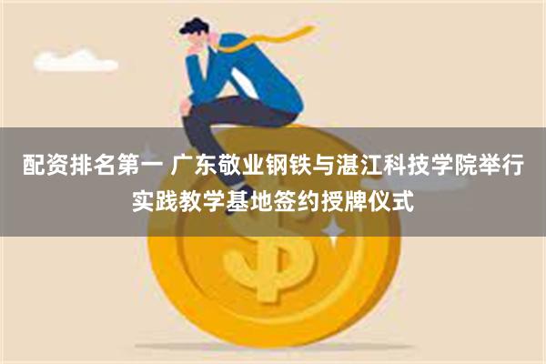 配资排名第一 广东敬业钢铁与湛江科技学院举行实践教学基地签约授牌仪式