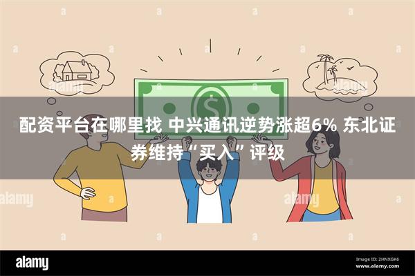配资平台在哪里找 中兴通讯逆势涨超6% 东北证券维持“买入”评级
