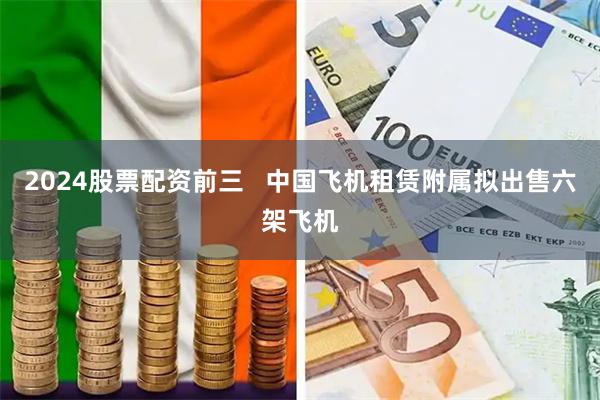 2024股票配资前三   中国飞机租赁附属拟出售六架飞机