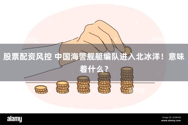股票配资风控 中国海警舰艇编队进入北冰洋！意味着什么？