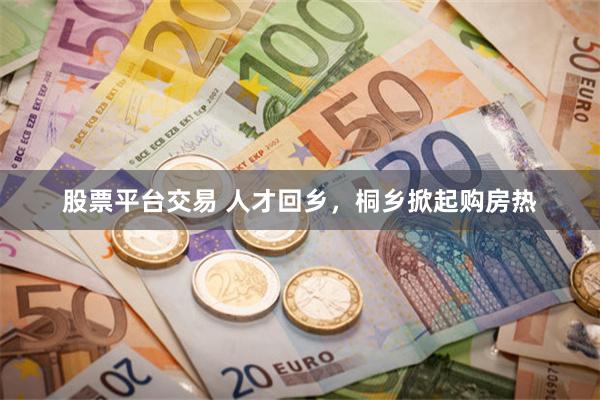 股票平台交易 人才回乡，桐乡掀起购房热