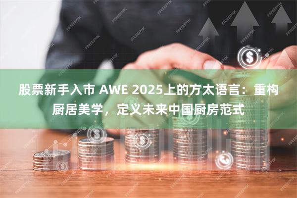 股票新手入市 AWE 2025上的方太语言：重构厨居美学，定义未来中国厨房范式