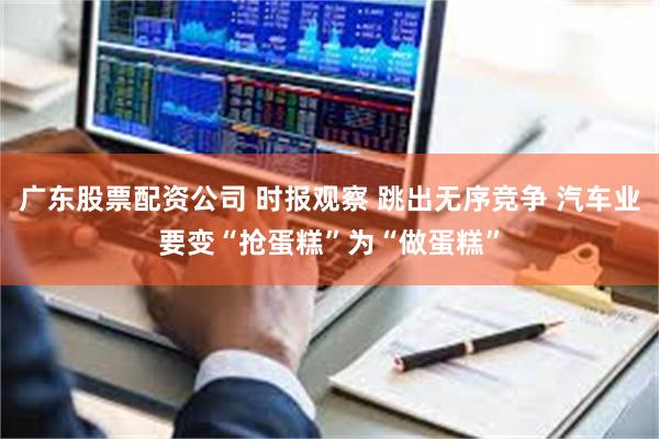 广东股票配资公司 时报观察 跳出无序竞争 汽车业要变“抢蛋糕”为“做蛋糕”