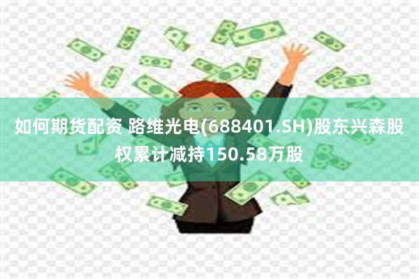如何期货配资 路维光电(688401.SH)股东兴森股权累计减持150.58万股