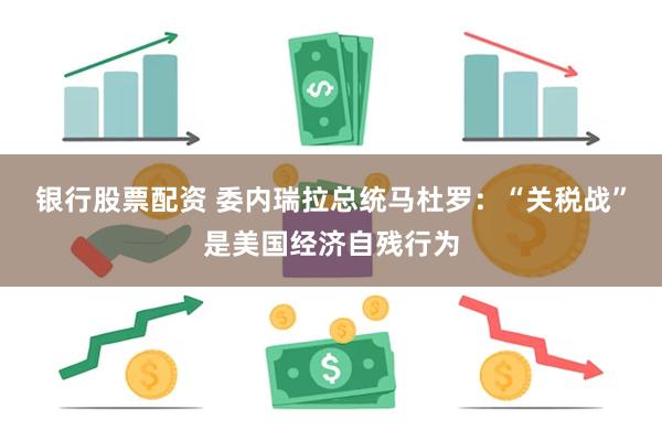 银行股票配资 委内瑞拉总统马杜罗：“关税战”是美国经济自残行为