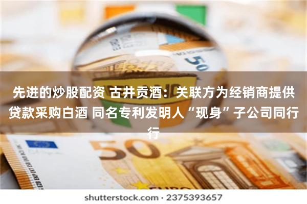 先进的炒股配资 古井贡酒：关联方为经销商提供贷款采购白酒 同名专利发明人“现身”子公司同行