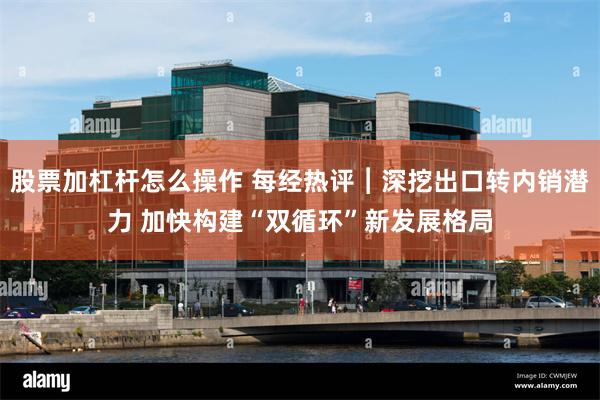 股票加杠杆怎么操作 每经热评︱深挖出口转内销潜力 加快构建“双循环”新发展格局