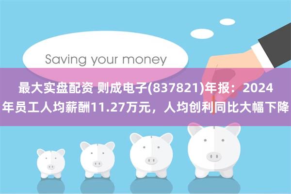 最大实盘配资 则成电子(837821)年报：2024年员工人均薪酬11.27万元，人均创利同比大幅下降
