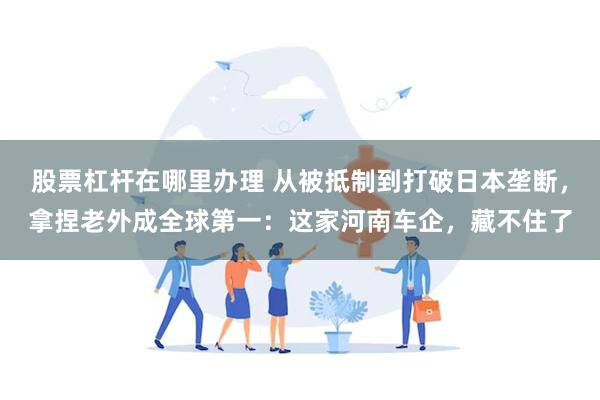股票杠杆在哪里办理 从被抵制到打破日本垄断，拿捏老外成全球第一：这家河南车企，藏不住了