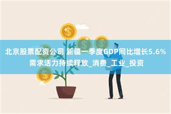 北京股票配资公司 新疆一季度GDP同比增长5.6% 需求活力持续释放_消费_工业_投资