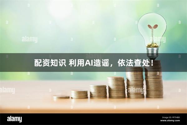 配资知识 利用AI造谣，依法查处！