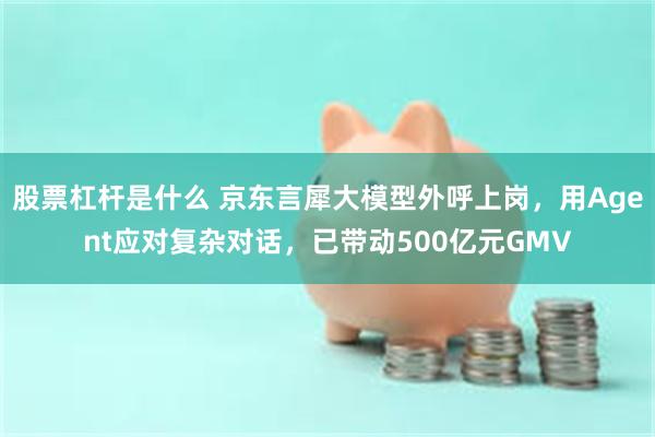 股票杠杆是什么 京东言犀大模型外呼上岗，用Agent应对复杂对话，已带动500亿元GMV