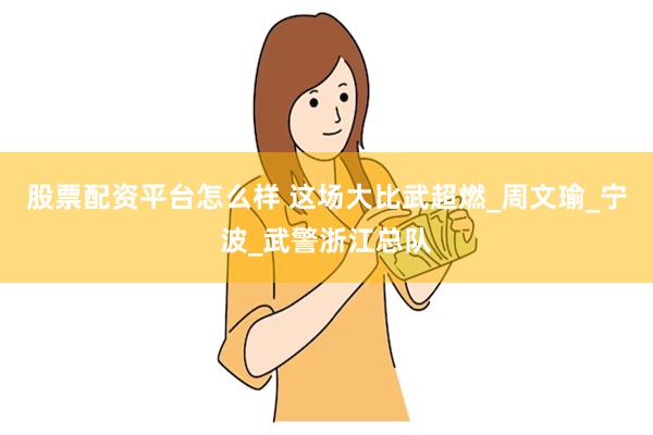 股票配资平台怎么样 这场大比武超燃_周文瑜_宁波_武警浙江总队