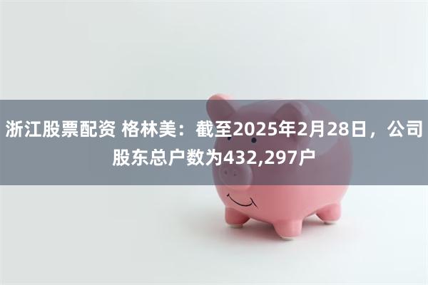 浙江股票配资 格林美：截至2025年2月28日，公司股东总户数为432,297户