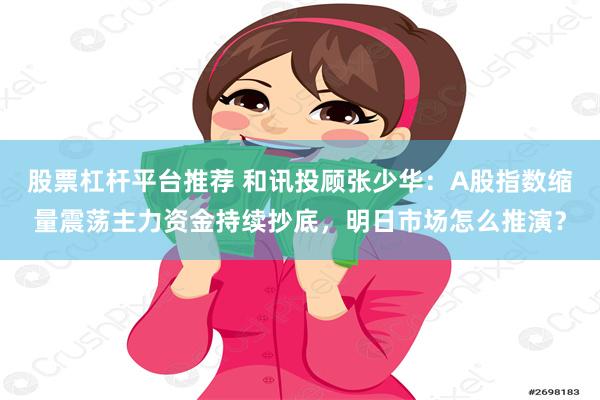 股票杠杆平台推荐 和讯投顾张少华：A股指数缩量震荡主力资金持续抄底，明日市场怎么推演？