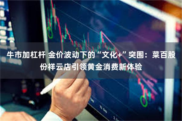 牛市加杠杆 金价波动下的“文化+”突围：菜百股份祥云店引领黄金消费新体验