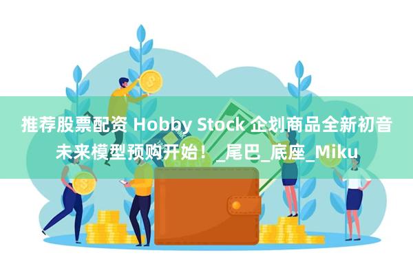 推荐股票配资 Hobby Stock 企划商品全新初音未来模型预购开始！_尾巴_底座_Miku