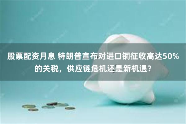 股票配资月息 特朗普宣布对进口铜征收高达50%的关税，供应链危机还是新机遇？