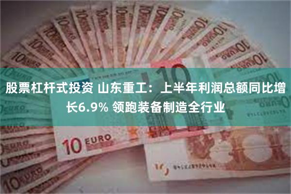 股票杠杆式投资 山东重工：上半年利润总额同比增长6.9% 领跑装备制造全行业