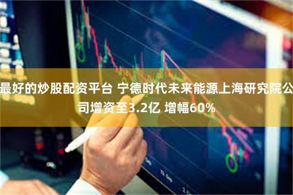 最好的炒股配资平台 宁德时代未来能源上海研究院公司增资至3.2亿 增幅60%