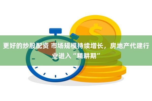 更好的炒股配资 市场规模持续增长，房地产代建行业进入“精耕期”