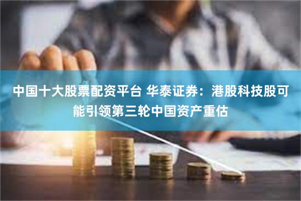 中国十大股票配资平台 华泰证券：港股科技股可能引领第三轮中国资产重估