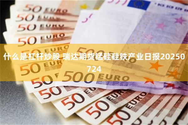 什么是杠杆炒股 瑞达期货锰硅硅铁产业日报20250724