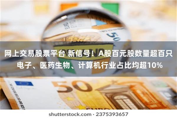 网上交易股票平台 新信号！A股百元股数量超百只 电子、医药生物、计算机行业占比均超10%