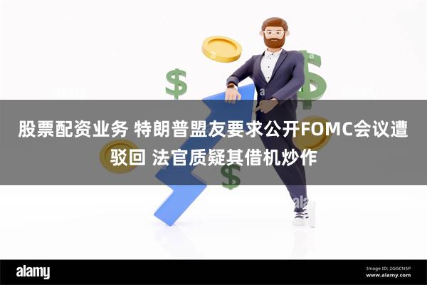 股票配资业务 特朗普盟友要求公开FOMC会议遭驳回 法官质疑其借机炒作
