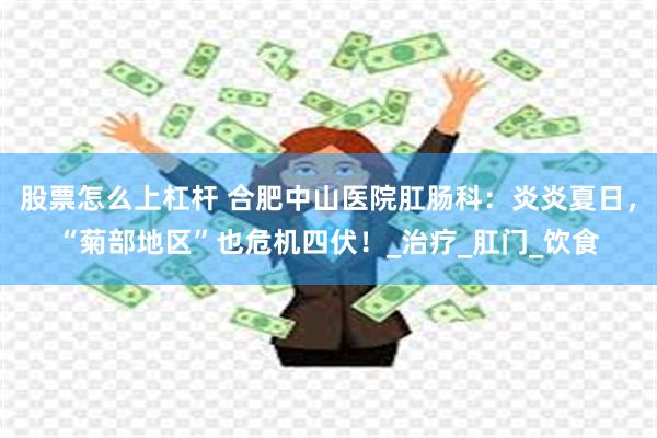 股票怎么上杠杆 合肥中山医院肛肠科：炎炎夏日，“菊部地区”也危机四伏！_治疗_肛门_饮食