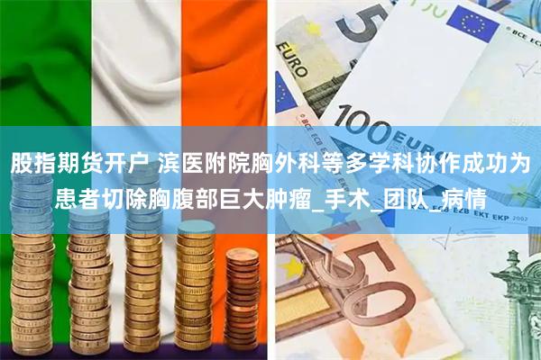 股指期货开户 滨医附院胸外科等多学科协作成功为患者切除胸腹部巨大肿瘤_手术_团队_病情