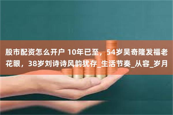 股市配资怎么开户 10年已至，54岁吴奇隆发福老花眼，38岁刘诗诗风韵犹存_生活节奏_从容_岁月