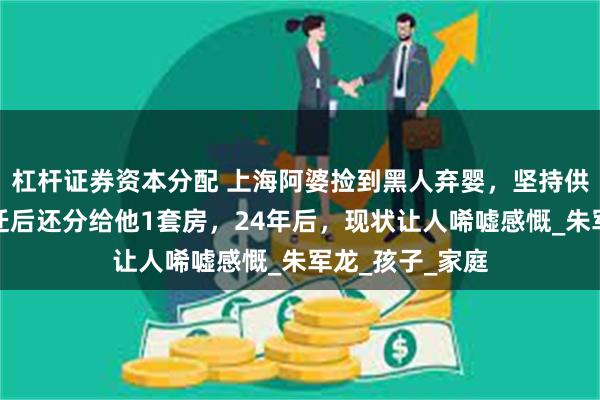 杠杆证券资本分配 上海阿婆捡到黑人弃婴，坚持供其读大学，拆迁后还分给他1套房，24年后，现状让人唏嘘感慨_朱军龙_孩子_家庭