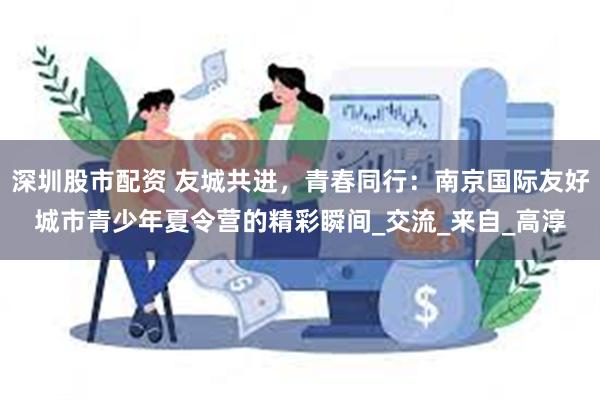 深圳股市配资 友城共进，青春同行：南京国际友好城市青少年夏令营的精彩瞬间_交流_来自_高淳