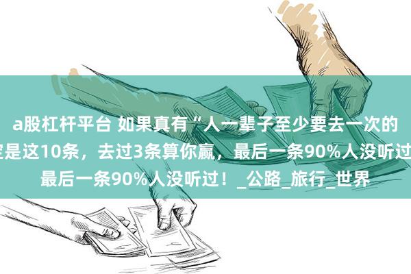 a股杠杆平台 如果真有“人一辈子至少要去一次的旅游线路”，那一定是这10条，去过3条算你赢，最后一条90%人没听过！_公路_旅行_世界