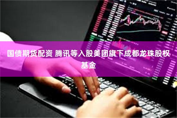 国债期货配资 腾讯等入股美团旗下成都龙珠股权基金