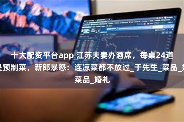 十大配资平台app 江苏夫妻办酒席，每桌24道全是预制菜，新郎暴怒：连凉菜都不放过_于先生_菜品_婚礼