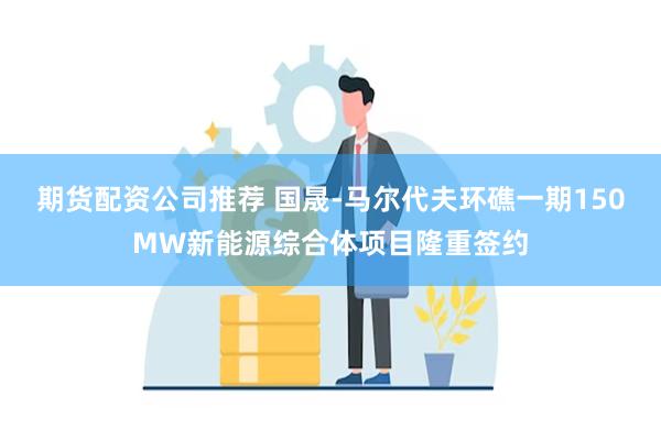 期货配资公司推荐 国晟-马尔代夫环礁一期150MW新能源综合体项目隆重签约