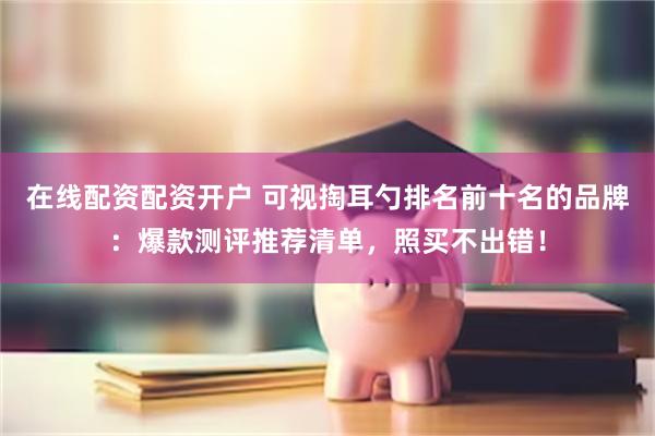 在线配资配资开户 可视掏耳勺排名前十名的品牌：爆款测评推荐清单，照买不出错！