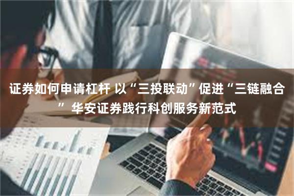 证券如何申请杠杆 以“三投联动”促进“三链融合” 华安证券践行科创服务新范式